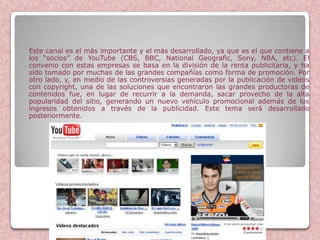 Este canal es el más importante y el más desarrollado, ya que es el que contiene a
los “socios” de YouTube (CBS, BBC, National Geografic, Sony, NBA, etc). El
convenio con estas empresas se basa en la división de la renta publicitaria, y ha
sido tomado por muchas de las grandes compañías como forma de promoción. Por
otro lado, y, en medio de las controversias generadas por la publicación de videos
con copyright, una de las soluciones que encontraron las grandes productoras de
contenidos fue, en lugar de recurrir a la demanda, sacar provecho de la alta
popularidad del sitio, generando un nuevo vehículo promocional además de los
ingresos obtenidos a través de la publicidad. Este tema será desarrollado
posteriormente.




                            Youtube
 