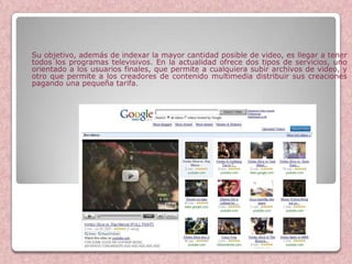 Su objetivo, además de indexar la mayor cantidad posible de video, es llegar a tener
todos los programas televisivos. En la actualidad ofrece dos tipos de servicios, uno
orientado a los usuarios finales, que permite a cualquiera subir archivos de video, y
otro que permite a los creadores de contenido multimedia distribuir sus creaciones
pagando una pequeña tarifa.




                       Google Videos
 