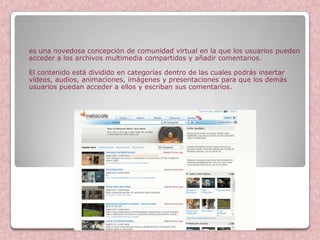 es una novedosa concepción de comunidad virtual en la que los usuarios pueden
acceder a los archivos multimedia compartidos y añadir comentarios.

El contenido está dividido en categorías dentro de las cuales podrás insertar
vídeos, audios, animaciones, imágenes y presentaciones para que los demás
usuarios puedan acceder a ellos y escriban sus comentarios.




                            Metacafe
 