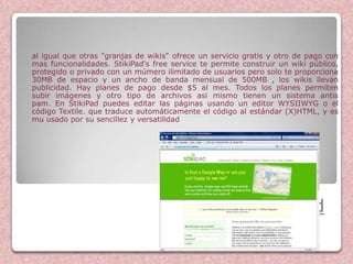 al igual que otras "granjas de wikis" ofrece un servicio gratis y otro de pago con
mas funcionalidades. StikiPad's free service te permite construir un wiki público,
protegido o privado con un múmero ilimitado de usuarios pero solo te proporciona
30MB de espacio y un ancho de banda mensual de 500MB , los wikis llevan
publicidad. Hay planes de pago desde $5 al mes. Todos los planes permiten
subir imágenes y otro tipo de archivos asi mismo tienen un sistema antis
pam. En StikiPad puedes editar las páginas usando un editor WYSIIWYG o el
código Textile. que traduce automáticamente el código al estándar (X)HTML, y es
mu usado por su sencillez y versatilidad




                                                           StikiPad
 