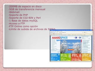 •200MB   de espacio en disco
•5GB de transferencia mensual
•Webmail
•Soporte de PHP
•Soporte de CGI-BIN y Perl
•1 Base de datos mySQL
•Acceso a FTP
•FTP Online como opción
•Límite de subida de archivos de 500kb




                                         Award Space
 