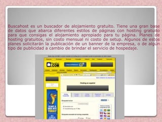 Buscahost es un buscador de alojamiento gratuito. Tiene una gran base
de datos que abarca diferentes estilos de páginas con hosting gratuito
para que consigas el alojamiento apropiado para tu página. Planes de
hosting gratuitos, sin costo mensual ni costo de setup. Algunos de estos
planes solicitarán la publicación de un banner de la empresa, o de algún
tipo de publicidad a cambio de brindar el servicio de hospedaje.




                        Buscahost
 