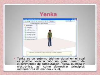 Yenka




   Yenka es un entorno tridimensional en el cual
    es posible llevar a cabo un gran número de
    experimentos de computación, física, química y
    electrónica, así como demostrar principios
    matemáticos de manera visual.
 