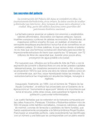 Los secretos del palacio
La construcción del Palacio del Agua se completó en 1894. La
impresionante fachadatenía, ensu origen, la única unción de ocultar
y disimular sus interiores: doce tanques de agua para abastecer a la
ciudad. Hoy, parte del edificio funciona como guardián del
patrimonio histórico nacional.
La fachada parece anunciar un palacio con enormes y espléndidos
salones alfombrados, decorados con tapices antiguos, lujosos
muebles europeos y pinturas de artistas reconocidos. Sin embargo, el
majestuoso edificio engaña. Es que, en realidad, el objetivo de
semejante despliegue arquitectónico nunca fue el de convertirse en un
verdadero palacio. En otras palabras, lo que vemos desde el exterior
no es más que una hermosa construcción diseñada para esconder la
impresionante estructura de hierro que soporta los 12 tanques, con 72
millones de litros de capacidad que, durante unos pocos años,
proveyeron de agua potable a la ciudad.
Por supuesto que, influidos por la Escuela de Arte de París y con la
aspiración de convertir a Buenos Aires en una de las grandes capitales
latinoamericanas, los creadores pensaron en grande. Así, entonces,
se proyectó en 1872 lo que sería una obra de relieve estético único en
el continente que, aún hoy, sigue hipnotizando todas las miradas. Su
estructura barroca fue imaginada por arquitectos belgas, noruegos e
ingleses.
Inaugurado, finalmente, en 1894, con el nombre de “Palacio de las
Aguas Corrientes”, el edificio fue proyectado por el Gobierno de la
épocacomo un “monumento al agua pura” debido a la importancia que
tenía el recurso, entre otras cosas, para garantizar la higiene de la
población y para evitar enfermedades.
Las cuatro fachadas que se extienden en la manzana compuesta por
las calles Ayacucho, Paraguay, Córdoba y Riobamba exhiben más de
300 mil piezas entre ladrillos esmaltados, mosaicos calcáreos, placas
de mármol, coronas de terracota y cariátides de hierro fundido, que
fueron expresamente encargadas a la fábrica británica Royal Doulton.
Para lograr un ensamble perfecto, cada revestimiento fue identificado
con un número y una letra que se correspondían con un plano exacto
 
