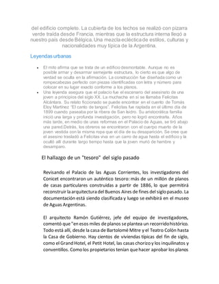 del edificio completo. La cubierta de los techos se realizó con pizarra
verde traída desde Francia, mientras que la estructura interna llegó a
nuestro país desde Bélgica.Una mezcla eclécticade estilos, culturas y
nacionalidades muy típica de la Argentina.
Leyendas urbanas
 El mito afirma que se trata de un edificio desmontable. Aunque no es
posible armar y desarmar semejante estructura, lo cierto es que algo de
verdad se oculta en la afirmación. La construcción fue diseñada como un
rompecabezas perfecto con piezas identificadas con letra y número para
colocar en su lugar exacto conforme a los planos.
 Una leyenda asegura que el palacio fue el escenario del asesinato de una
joven a principios del siglo XX. La muchacha en sí se llamaba Felicitas
Alcántara. Su relato ficcionado se puede encontrar en el cuento de Tomás
Eloy Martínez “El canto de tangos”. Felicitas fue raptada en el último día de
1899 cuando paseaba por la ribera de San Isidro. Su aristocrática familia
inició una larga y profunda investigación, pero no logró encontrarla. Años
más tarde, en medio de unas reformas en el Palacio de Aguas, se tiró abajo
una pared.Detrás, los obreros se encontraron con el cuerpo muerto de la
joven vestida con la misma ropa que el día de su desaparición. Se cree que
el asesino trasladó a Felicitas viva en un carro de agua hasta el edificio y la
ocultó allí durante largo tiempo hasta que la joven murió de hambre y
desamparo.
El hallazgo de un "tesoro" del siglo pasado
Revisando el Palacio de las Aguas Corrientes, los investigadores del
Conicet encontraron un auténtico tesoro: más de un millón de planos
de casas particulares construidas a partir de 1886, lo que permitirá
reconstruir la arquitectura del Buenos Aires de fines del siglo pasado. La
documentación está siendo clasificada y luego se exhibirá en el museo
de Aguas Argentinas.
El arquitecto Ramón Gutiérrez, jefe del equipo de investigadores,
comentó que"en esos miles deplanos seplantea un recorridohistórico.
Todo está allí, desde la casa de Bartolomé Mitre y el Teatro Colón hasta
la Casa de Gobierno. Hay cientos de viviendas típicas del fin de siglo,
como el Grand Hotel, el Petit Hotel, las casas chorizo y los inquilinatos y
conventillos. Como los propietarios tenían quehacer aprobar los planos
 