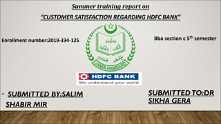 SUBMITTEDTO:DR
SIKHA GERA
• SUBMITTED BY:SALIM
SHABIR MIR
Summer training report on
”CUSTOMER SATISFACTION REGARDING HDFC BANK”
Enrollment number:2019-334-125 Bba section c 5th semester
 
