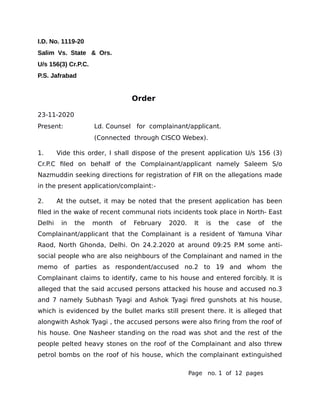 I.D. No. 1119-20
Salim Vs. State & Ors.
U/s 156(3) Cr.P.C.
P.S. Jafrabad
Order
23-11-2020
Present: Ld. Counsel for complainant/applicant.
(Connected through CISCO Webex).
1. Vide this order, I shall dispose of the present application U/s 156 (3)
Cr.P.C filed on behalf of the Complainant/applicant namely Saleem S/o
Nazmuddin seeking directions for registration of FIR on the allegations made
in the present application/complaint:-
2. At the outset, it may be noted that the present application has been
filed in the wake of recent communal riots incidents took place in North- East
Delhi in the month of February 2020. It is the case of the
Complainant/applicant that the Complainant is a resident of Yamuna Vihar
Raod, North Ghonda, Delhi. On 24.2.2020 at around 09:25 P.M some anti-
social people who are also neighbours of the Complainant and named in the
memo of parties as respondent/accused no.2 to 19 and whom the
Complainant claims to identify, came to his house and entered forcibly. It is
alleged that the said accused persons attacked his house and accused no.3
and 7 namely Subhash Tyagi and Ashok Tyagi fired gunshots at his house,
which is evidenced by the bullet marks still present there. It is alleged that
alongwith Ashok Tyagi , the accused persons were also firing from the roof of
his house. One Nasheer standing on the road was shot and the rest of the
people pelted heavy stones on the roof of the Complainant and also threw
petrol bombs on the roof of his house, which the complainant extinguished
Page no. 1 of 12 pages
 