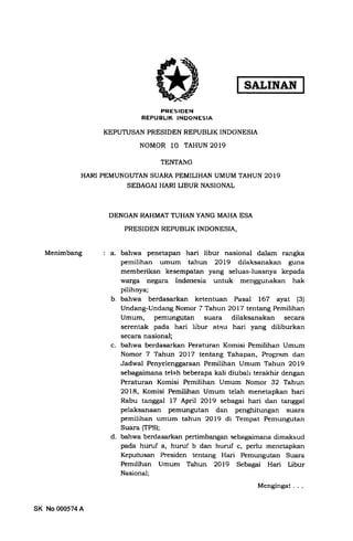 SALINAN
PRESIDEN
REPUBLIK INDONESIA
KEPUTUSAN PRESIDEN REPUBLIK INDONESIA
NOMOR 10 TAHUN 2OI9
TENTANG
HARI PEMUNGUTAN SUARA PEMILIHAN UMUM TAHUN 2OT9
SEBAGAI HARI LIBUR NASIONAL
DENGAN RAHMAT TUHAN YANG MAHA ESA
PRESIDEN REPUBLIK INDONESIA,
Menimbang a. bahwa penetapan hari libur nasional dalam rangka
pemilihan umum tahun 2OL9 dilaksanakan guna
memberikan kesempatan yang seluas-luasnya kepada
warga negara Indonesia untuk menggurrakan hak
pilihnya;
b. bahwa berdasarkan ketentuan Pasal 167 ayat (3)
Undang-Undang Nomor 7 Tahun 2Ol7 tentang Pemilihan
Umum, pemungutan suara dilaksanakan secara
serentak pada hari libur atau hari yanB diliburkan
secara nasional;
c. bahwa berdasarkan Peraturan Komisi Pemilihan Umum
Nomor 7 Tahun 2077 tentang Tahapan, Program dan
Jadwal Penyelenggaraan Pemilihan Urnum Tahun 2OL9
sebagaimana telah beberapa kali diubali terakhir dengan
Peraturan Komisi Pemilihan Umum Nomor 32 Tahun
2OI8, Komisi Pemilihan Umum telah menetapkan hari
Rabu tanggal 17 April 2Ol9 sebagai hari dan tanggal
pelaksanaan pemungutan dan penghitungan suara
pemilihan umum tahun 2Ol9 di Tempat Pemungutan
Suara (TPS);
d. bahwa berdasarkan pertimbangan sebagaimana dimaksud
pada humf a, huru!'b dan huruf c. perlu menetapkan
Keputusan Presiden tentang Hari Pemungutan Suara
Pemrlihan Umum Tahun 2019 Sebagai Hari Libur
Nasional;
Mengingat . . .
SK No000574A
 