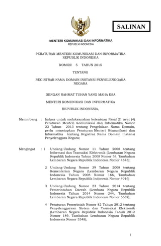 1
PERATURAN MENTERI KOMUNIKASI DAN INFORMATIKA
REPUBLIK INDONESIA
NOMOR 5 TAHUN 2015
TENTANG
REGISTRAR NAMA DOMAIN INSTANSI PENYELENGGARA
NEGARA
DENGAN RAHMAT TUHAN YANG MAHA ESA
MENTERI KOMUNIKASI DAN INFORMATIKA
REPUBLIK INDONESIA,
Menimbang : bahwa untuk melaksanakan ketentuan Pasal 21 ayat (4)
Peraturan Menteri Komunikasi dan Informatika Nomor
23 Tahun 2013 tentang Pengelolaan Nama Domain,
perlu menetapkan Peraturan Menteri Komunikasi dan
Informatika tentang Registrar Nama Domain Instansi
Penyelenggara Negara;
Mengingat : 1 Undang-Undang Nomor 11 Tahun 2008 tentang
Informasi dan Transaksi Elektronik (Lembaran Negara
Republik Indonesia Tahun 2008 Nomor 58, Tambahan
Lembaran Negara Republik Indonesia Nomor 4843);
2 Undang-Undang Nomor 39 Tahun 2008 tentang
Kementerian Negara (Lembaran Negara Republik
Indonesia Tahun 2008 Nomor 166, Tambahan
Lembaran Negara Republik Indonesia Nomor 4916)
3 Undang-Undang Nomor 23 Tahun 2014 tentang
Pemerintahan Daerah (Lembara Negara Republik
Indonesia Tahun 2014 Nomor 244, Tambahan
Lembaran Negara Republik Indonesia Nomor 5587);
4 Peraturan Pemerintah Nomor 82 Tahun 2012 tentang
Penyelenggaraan Sistem dan Transaksi Elektronik
(Lembaran Negara Republik Indonesia Tahun 2012
Nomor 189, Tambahan Lembaran Negara Republik
Indonesia Nomor 5348);
SALINAN
 