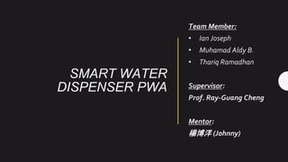 SMART WATER
DISPENSER PWA
Team Member:
• Ian Joseph
• Muhamad Aldy B.
• Thariq Ramadhan
Supervisor:
Prof. Ray-Guang Cheng
Mentor:
楊博洋 (Johnny)
 