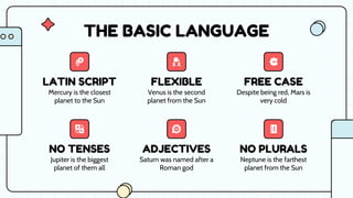 ADJECTIVES
LATIN SCRIPT FLEXIBLE FREE CASE
NO TENSES NO PLURALS
Despite being red, Mars is
very cold
Neptune is the farthest
planet from the Sun
THE BASIC LANGUAGE
Mercury is the closest
planet to the Sun
Venus is the second
planet from the Sun
Jupiter is the biggest
planet of them all
Saturn was named after a
Roman god
 