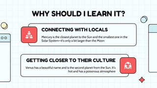CONNECTING WITH LOCALS
GETTING CLOSER TO THEIR CULTURE
Venus has a beautiful name and is the second planet from the Sun. It’s
hot and has a poisonous atmosphere
Mercury is the closest planet to the Sun and the smallest one in the
Solar System—it’s only a bit larger than the Moon
WHY SHOULD I LEARN IT?
 