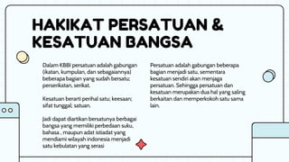 HAKIKAT PERSATUAN &
KESATUAN BANGSA
Persatuan adalah gabungan beberapa
bagian menjadi satu, sementara
kesatuan sendiri akan menjaga
persatuan. Sehingga persatuan dan
kesatuan merupakan dua hal yang saling
berkaitan dan memperkokoh satu sama
lain.
Dalam KBBI persatuan adalah gabungan
(ikatan, kumpulan, dan sebagaiannya)
beberapa bagian yang sudah bersatu;
perserikatan, serikat.
Kesatuan berarti perihal satu; keesaan;
sifat tunggal; satuan.
Jadi dapat diartikan bersatunya berbagai
bangsa yang memiliki perbedaan suku,
bahasa , maupun adat istiadat yang
mendiami wilayah indonesia menjadi
satu kebulatan yang serasi
 