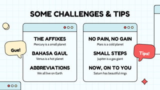 SOME CHALLENGES & TIPS
Mercury is a small planet
We all live on Earth
Venus is a hot planet
Saturn has beautiful rings
Mars is a cold planet
Jupiter is a gas giant
THE AFFIXES
ABBREVIATIONS
NO PAIN, NO GAIN
BAHASA GAUL
NOW, ON TO YOU
SMALL STEPS
 