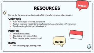 RESOURCES
Did you like the resources on this template? Get them for free at our other websites:
VECTORS
● Hand drawn nyepi horizontal banners set
● Realistic indonesia independence day horizontal banner template with monument
● Flat elements collection back school event
PHOTOS
● Child students school
● Boy reading from book window
● Team meeting online conference call
ICONS
● Icon Pack: Language Learning | Filled
 