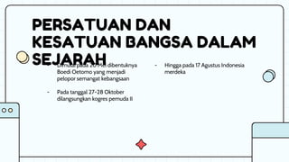 PERSATUAN DAN
KESATUAN BANGSA DALAM
SEJARAH - Hingga pada 17 Agustus Indonesia
merdeka
- Dimulai pada 20 Mei dibentuknya
Boedi Oetomo yang menjadi
pelopor semangat kebangsaan
- Pada tanggal 27-28 Oktober
dilangsungkan kogres pemuda II
 