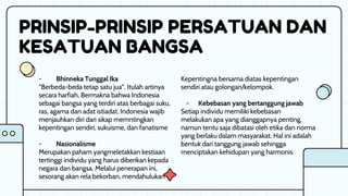 PRINSIP-PRINSIP PERSATUAN DAN
KESATUAN BANGSA
Kepentingna bersama diatas kepentingan
sendiri atau golongan/kelompok.
- Kebebasan yang bertanggung jawab
Setiap individu memiliki kebebasan
melakukan apa yang dianggapnya penting,
namun tentu saja dibatasi oleh etika dan norma
yang berlaku dalam masyarakat. Hal ini adalah
bentuk dari tanggung jawab sehingga
menciptakan kehidupan yang harmonis
- Bhinneka Tunggal Ika
“Berbeda-beda tetap satu jua”. Itulah artinya
secara harfiah. Bermakna bahwa Indonesia
sebagai bangsa yang terdiri atas berbagai suku,
ras, agama dan adat istiadat. Indonesia wajib
menjauhkan diri dari sikap memntingkan
kepentingan sendiri, sukuisme, dan fanatisme
- Nasionalisme
Merupakan paham yangmeletakkan kestiaan
tertinggi individu yang harus diberikan kepada
negara dan bangsa. Melalui penerapan ini,
sesorang akan rela bekorban, mendahulukan
 