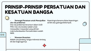 PRINSIP-PRINSIP PERSATUAN DAN
KESATUAN BANGSA
Kepentingna bersama diatas kepentingan
sendiri atau golongan/kelompok.
- Semangat Persatuan untuk Mewujudkan
cita-cita proklamasi
Cita-cita proklamasi tercantum dalam UUD
1945. Cita-cita tersebut adalah untuk
mewujudkan masyarakat yang adil dan
makmurberdasarkan Pancasila dalam wadah
NKRI.
- Wawasan Nusantara
Adalah cara pandang bangsa indonesia tentang
diri dan lingkungannya
 