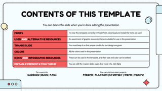 CONTENTS OF THIS TEMPLATE
You can delete this slide when you’re done editing the presentation
FONTS To view this template correctly in PowerPoint, download and install the fonts we used
USED AND ALTERNATIVE RESOURCES An assortment of graphic resources that are suitable for use in this presentation
THANKS SLIDE You must keep it so that proper credits for our design are given
COLORS All the colors used in this presentation
ICONS AND INFOGRAPHIC RESOURCES These can be used in the template, and their size and color can be edited
EDITABLE PRESENTATION THEME You can edit the master slides easily. For more info, click here
For more info:
SLIDESGO | BLOG | FAQs
You can visit our sister projects:
FREEPIK | FLATICON | STORYSET | WEPIK | VIDEVO
 