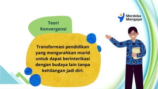 Teori
Konvergensi
Transformasi pendidikan
yang mengarahkan murid
untuk dapat berinterikasi
dengan budaya lain tanpa
kehilangan jadi diri.
 