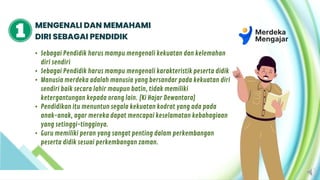 MENGENALI DAN MEMAHAMI
DIRI SEBAGAI PENDIDIK
• Sebagai Pendidik harus mampu mengenali kekuatan dan kelemahan
diri sendiri
• Sebagai Pendidik harus mampu mengenali karakteristik peserta didik
• Manusia merdeka adalah manusia yang bersandar pada kekuatan diri
sendiri baik secara lahir maupun batin, tidak memiliki
ketergantungan kepada orang lain. (Ki Hajar Dewantara)
• Pendidikan itu menuntun segala kekuatan kodrat yang ada pada
anak-anak, agar mereka dapat mencapai keselamatan kebahagiaan
yang setinggi-tingginya.
• Guru memiliki peran yang sangat penting dalam perkembangan
peserta didik sesuai perkembangan zaman.
 