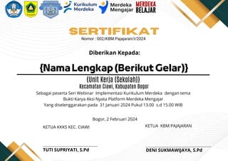 {Nama Lengkap (Berikut Gelar)}
Diberikan Kepada:
Sebagai peserta Seri Webinar Implementasi Kurikulum Merdeka dengan tema
Bukti Karya Aksi Nyata Platform Merdeka Mengajar
Yang diselenggarakan pada 31 Januari 2024 Pukul 13.00 s.d 15.00 WIB
SERTIFIKAT
Nomor : 002/KBM.Pajajaran/I/2024
{Unit Kerja (Sekolah)}
Kecamatan Ciawi, Kabupaten Bogor
Bogor, 2 Februari 2024
KETUA KBM PAJAJARAN
KETUA KKKS KEC. CIAWI
DENI SUKMAWIJAYA, S.Pd
TUTI SUPRIYATI, S.Pd
 