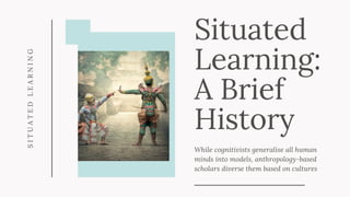 Situated
Learning:
A Brief
History
While cognitivists generalise all human
minds into models, anthropology-based
scholars diverse them based on cultures
SITUATEDLEARNING
 