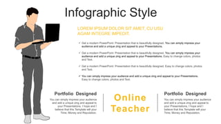 Infographic Style
Online
Teacher
Portfolio Designed
You can simply impress your audience
and add a unique zing and appeal to
your Presentations. I hope and I
believe that this Template will your
Time, Money and Reputation.
Portfolio Designed
You can simply impress your audience
and add a unique zing and appeal to
your Presentations. I hope and I
believe that this Template will your
Time, Money and Reputation.
 Get a modern PowerPoint Presentation that is beautifully designed. You can simply impress your
audience and add a unique zing and appeal to your Presentations.
 Get a modern PowerPoint Presentation that is beautifully designed. You can simply impress your
audience and add a unique zing and appeal to your Presentations. Easy to change colors, photos
and Text.
 Get a modern PowerPoint Presentation that is beautifully designed. Easy to change colors, photos
and Text.
 You can simply impress your audience and add a unique zing and appeal to your Presentations.
Easy to change colors, photos and Text.
LOREM IPSUM DOLOR SIT AMET, CU USU
AGAM INTEGRE IMPEDIT.
 