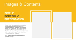 SIMPLE
PORTFOLIO
PRESENTATION
You can simply impress your audience and add a
unique zing and appeal to your Reports and
Presentations with our Templates. You can simply
impress your audience and add a unique zing and
appeal to your Reports and Presentations with our
Templates. You can simply impress your audience and
add a unique zing and appeal to your Reports and
Presentations with our Templates.
Get a modern PowerPoint Presentation that is
beautifully designed.
Images & Contents
 
