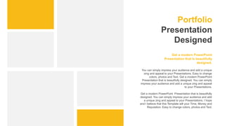Portfolio
Presentation
Designed
You can simply impress your audience and add a unique
zing and appeal to your Presentations. Easy to change
colors, photos and Text. Get a modern PowerPoint
Presentation that is beautifully designed. You can simply
impress your audience and add a unique zing and appeal
to your Presentations.
Get a modern PowerPoint Presentation that is beautifully
designed. You can simply impress your audience and add
a unique zing and appeal to your Presentations. I hope
and I believe that this Template will your Time, Money and
Reputation. Easy to change colors, photos and Text.
Get a modern PowerPoint
Presentation that is beautifully
designed.
 