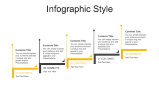 Infographic Style
01 CONTENTS
Add Text Here
02 CONTENTS
Add Text Here
03 CONTENTS
Add Text Here
04 CONTENTS
Add Text Here
05 CONTENTS
Add Text Here
You can simply impress
your audience and add
a unique zing and
appeal to your
Presentations.
Contents Title
You can simply impress
your audience and add
a unique zing and
appeal to your
Presentations.
Contents Title
You can simply impress
your audience and add
a unique zing and
appeal to your
Presentations.
Contents Title
You can simply impress
your audience and add
a unique zing and
appeal to your
Presentations.
Contents Title
You can simply impress
your audience and add
a unique zing and
appeal to your
Presentations.
Contents Title
 