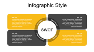 Infographic Style
You can simply impress your audience
and add a unique zing and appeal to
your Presentations. Easy to change
colors, photos and Text. Get a modern
PowerPoint Presentation that is
beautifully designed.
Add Title
SWOT
You can simply impress your audience
and add a unique zing and appeal to
your Presentations. Easy to change
colors, photos and Text. Get a modern
PowerPoint Presentation that is
beautifully designed.
Add Title
You can simply impress your audience
and add a unique zing and appeal to
your Presentations. Easy to change
colors, photos and Text. Get a modern
PowerPoint Presentation that is
beautifully designed.
Add Title
You can simply impress your audience
and add a unique zing and appeal to
your Presentations. Easy to change
colors, photos and Text. Get a modern
PowerPoint Presentation that is
beautifully designed.
Add Title
 