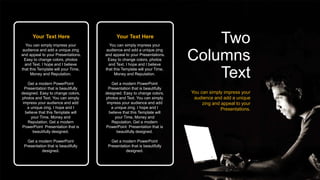 Your Text Here
You can simply impress your
audience and add a unique zing
and appeal to your Presentations.
Easy to change colors, photos
and Text. I hope and I believe
that this Template will your Time,
Money and Reputation.
Get a modern PowerPoint
Presentation that is beautifully
designed. Easy to change colors,
photos and Text. You can simply
impress your audience and add
a unique zing. I hope and I
believe that this Template will
your Time, Money and
Reputation. Get a modern
PowerPoint Presentation that is
beautifully designed.
Get a modern PowerPoint
Presentation that is beautifully
designed.
Your Text Here
You can simply impress your
audience and add a unique zing
and appeal to your Presentations.
Easy to change colors, photos
and Text. I hope and I believe
that this Template will your Time,
Money and Reputation.
Get a modern PowerPoint
Presentation that is beautifully
designed. Easy to change colors,
photos and Text. You can simply
impress your audience and add
a unique zing. I hope and I
believe that this Template will
your Time, Money and
Reputation. Get a modern
PowerPoint Presentation that is
beautifully designed.
Get a modern PowerPoint
Presentation that is beautifully
designed.
Two
Columns
Text
You can simply impress your
audience and add a unique
zing and appeal to your
Presentations.
 