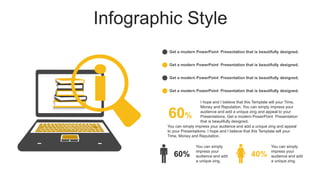 Infographic Style
Get a modern PowerPoint Presentation that is beautifully designed.
Get a modern PowerPoint Presentation that is beautifully designed.
Get a modern PowerPoint Presentation that is beautifully designed.
Get a modern PowerPoint Presentation that is beautifully designed.
60%
You can simply impress your audience and add a unique zing and appeal
to your Presentations. I hope and I believe that this Template will your
Time, Money and Reputation.
I hope and I believe that this Template will your Time,
Money and Reputation. You can simply impress your
audience and add a unique zing and appeal to your
Presentations. Get a modern PowerPoint Presentation
that is beautifully designed.
60% 40%
You can simply
impress your
audience and add
a unique zing.
You can simply
impress your
audience and add
a unique zing.
 