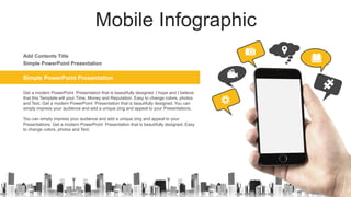 Mobile Infographic
Simple PowerPoint Presentation
Get a modern PowerPoint Presentation that is beautifully designed. I hope and I believe
that this Template will your Time, Money and Reputation. Easy to change colors, photos
and Text. Get a modern PowerPoint Presentation that is beautifully designed. You can
simply impress your audience and add a unique zing and appeal to your Presentations.
You can simply impress your audience and add a unique zing and appeal to your
Presentations. Get a modern PowerPoint Presentation that is beautifully designed. Easy
to change colors, photos and Text.
Simple PowerPoint Presentation
Add Contents Title
 