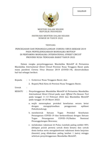 MENTERI DALAM NEGERI
REPUBLIK INDONESIA
INSTRUKSI MENTERI DALAM NEGERI
NOMOR 08 TAHUN 2022
TENTANG
PENCEGAHAN DAN PENANGGULANGAN CORONA VIRUS DISEASE 2019
PADA PENYELENGGARAAN MANDALIKA MOTOGP
DI PERTAMINA MANDALIKA INTERNATIONAL STREET CIRCUIT
PROVINSI NUSA TENGGARA BARAT TAHUN 2022
Dalam rangka penyelenggaraan Mandalika MotoGP di Pertamina
Mandalika International Street Circuit Provinsi Nusa Tenggara Barat pada
masa pandemi Corona Virus Disease 2019 (COVID-19), diinstruksikan
hal-hal sebagai berikut:
Kepada : 1. Gubernur Nusa Tenggara Barat; dan
2. Bupati/Wali Kota di Provinsi Nusa Tenggara Barat;
Untuk :
KESATU : Penyelenggaraan Mandalika MotoGP di Pertamina Mandalika
International Street Circuit pada saat Official Pre-Season Test
pada tanggal 11-13 Februari 2022 dan Mandalika MotoGP
pada tanggal 18-20 Maret 2022:
a. wajib menerapkan protokol kesehatan secara ketat
dengan mengoptimalkan penggunaan aplikasi
PeduliLindungi;
b. membentuk Satuan Tugas Protokol Kesehatan
Penanganan COVID-19 dan berkoordinasi dengan Satuan
Tugas Penanganan COVID-19/Badan Nasional
Penanggulangan Bencana;
c. melakukan vaksinasi di Pulau Lombok paling sedikit 80%
(delapan puluh persen) untuk dosis kesatu dan untuk
dosis kedua serta mengakselerasi vaksinasi dosis lanjutan
(booster) yang dilakukan paling lambat 1 (satu) minggu
sebelum penyelenggaraan Mandalika MotoGP;
SALINAN
 