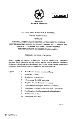 PRESIDEN
REPUBLTK INDONESIA
TNSTRUKSI PRESIDEN REPUBLIK INDONESIA
NOMOR 7 TAHUN 2022
TENTANG
PENGGUNAAN KENDARAAN BERMOTOR LISTRIK BERBASIS BATERAI
(BATTE,RY ELECTRIC WHICLEI SEBAGAI KENDARAAN DINAS OPERASIONAL
DAN/ATAU KENDARAAN PERORANGAN DINAS INSTANSI
PEMERINTAH PUSAT DAN PEMERINTAHAN DAERAH
PRESIDEN REPUBLIK INDONESIA,
Dalam rangka percepatan pelaksanaan program penggunaan kendaraan
bermotor listrik berbasis baterai (battery electic uehiclel sebagai kendaraan
dinas operasional dan/atau kendaraan perorangan dinas instansi pemerintah
pusat dan pemerintahan daerah, dengan ini menginstruksikan:
Kepada 1. Para Menteri Kabinet Indonesia Maju;
2. Sekretaris Kabinet;
3. Kepala Staf Kepresidenan;
4. Jaksa Agung Republik Indonesia;
5. Panglima Tentara Nasional Indonesia;
6. Kepala Kepolisian Negara Republik Indonesia;
7. Para Kepala Lembaga Pemerintah Non-Kementerian;
8. Para Pimpinan Kesekretariatan Lembaga Negara;
9. Para Gubernur; dan
10. Para Bupati/Wali Kota.
Untuk:...
SK No 141403 A
 