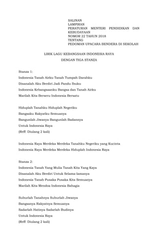 SALINAN
LAMPIRAN
PERATURAN MENTERI PENDIDIKAN DAN
KEBUDAYAAN
NOMOR 22 TAHUN 2018
TENTANG
PEDOMAN UPACARA BENDERA DI SEKOLAH
LIRIK LAGU KEBANGSAAN INDONESIA RAYA
DENGAN TIGA STANZA
Stanza 1:
Indonesia Tanah Airku Tanah Tumpah Darahku
Disanalah Aku Berdiri Jadi Pandu Ibuku
Indonesia Kebangsaanku Bangsa dan Tanah Airku
Marilah Kita Berseru Indonesia Bersatu
Hiduplah Tanahku Hiduplah Negeriku
Bangsaku Rakyatku Semuanya
Bangunlah Jiwanya Bangunlah Badannya
Untuk Indonesia Raya
(Reff: Diulang 2 kali)
Indonesia Raya Merdeka Merdeka Tanahku Negeriku yang Kucinta
Indonesia Raya Merdeka Merdeka Hiduplah Indonesia Raya
Stanza 2:
Indonesia Tanah Yang Mulia Tanah Kita Yang Kaya
Disanalah Aku Berdiri Untuk Selama-lamanya
Indonesia Tanah Pusaka Pusaka Kita Semuanya
Marilah Kita Mendoa Indonesia Bahagia
Suburlah Tanahnya Suburlah Jiwanya
Bangsanya Rakyatnya Semuanya
Sadarlah Hatinya Sadarlah Budinya
Untuk Indonesia Raya
(Reff: Diulang 2 kali)
 