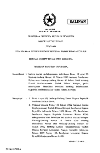 FRESIDEN
REPUBLIK INDONESIA
PERATURAN PRESIDEN REPUBLIK INDONESIA
NOMOR 102 TAHUN 2O2O
TENTANG
PELAKSANAAN SUPERVISI PEMBERANTASAN TINDAK PIDANA KORUPSI
DENGAN RAHMAT TUHAN YANG MAHA ESA
PRESIDEN REPUBLIK INDONESIA,
Menimbang bahwa untuk melaksanakan ketentuan Pasal 10 ayat (21
Undang-Undang Nomor 19 Tahun 2Ol9 tentang Perubahan
Kedua atas Undang-Undang Nomor 30 Tahun 2OO2 tentang
Komisi Pemberantasan Tindak Pidana Korupsi, perlu
menetapkan Peraturan Presiden tentang Pelaksanaan
Supervisi Pemberantasan Tindak Pidana Korupsi;
Mengingat 1. Pasal 4 ayat (1) Undang-Undang Dasar Negara Republik
Indonesia Tahun 1945;
2. Undang-Undang Nomor 30 Tahun 2OO2 tentang Komisi
Pemberantasan Tindak Pidana Korupsi (Lembaran Negara
Republik Indonesia Tahun 2OO2 Nomor 137, Tambahan
Lembaran Negara Republik Indonesia Nomor 42501
sebagaimana telah beberapa kali diubah terakhir dengan
Undang-Undang Nomor 19 Tahun 2Ol9 tentang
Perubahan Kedua atas Undang-Undang Nomor 30
Tahun 2OO2 tentang Komisi Pemberantasan Tindak
Pidana Korupsi (Lembaran Negara Republik Indonesia
Tahun 2Ol9 Nomor 197, Tambahan Lembaran Negara
Republik Indonesia Nomor 6aO9l;
SK No 037960 A
MEMUTUSI(AN: . . .
SATINAN
 
