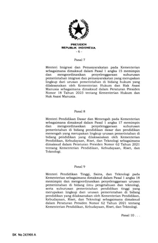 PRESIDEN
REPUELIK INDONESIA
-6-
Pasal 7
Menteri Imigrasi dan Pemasyarakatan pada Kementerian
sebagaimana dimaksud dalam Pasal 1 angka 15 memimpin
dan mengoordinasikan penyelenggaraan suburusan
pemerintahan imigrasi dan pemasyarakatan yang merupakan
lingkup dari urusan pemerintahan di bidang hukum yang
dilaksanakan oleh Kementerian Hukum dan Hak Asasi
Manusia sebagaimana dimaksud dalam Peraturan Presiden
Nomor 18 Tahun 2023 tentang Kementerian Hukum dan
Hak Asasi Manusia.
Pasal 8
Menteri Pendidikan Dasar dan Menengah pada Kementerian
sebagaimdna dimaksud dalam Pasal I angka 17 memimpin
dan mengoordinasikan penyelenggaraan suburusan
pemerintahan di bidang pendidikan dasar dan pendidikan
menengah yang merupakan lingkup urusan pemerintahan di
bidang pendidikan yang dilaksanakan oleh Kementerian
Pendidikan, Kebudayaan, Riset, dan Teknologi sebagaimana
dimaksud dalam Peraturan Presiden Nomor 62 Tahuo 2O2l
tentang Kementerian Pendidikan, Kebudayaan, Riset, dan
Teknologi.
Pasal 9
Menteri Pendidikan Tinggi, Sains, dan Teknologi pada
Kementerian sebagaimana dimaksud dalam Pasal I angka 18
memimpin dan mengoordinasikan penyelenggaraErn urusan
pemerintahan di bidang ilmu pengetahuan dan teknologi,
serta suburusan pemerintahan pendidikan tinggi yang
merupakan lingkup dari urusan pemerintahan di bidang
pendidikan yang dilaksanakan oleh Kementerian Pendidikan,
Kebudayaan, Riset, dan Teknologi sebagaimana dimaksud
dalam Peraturan Presiden Nomor 62 Tahun 2O2l terfiang
Kementerian Pendidikan, Kebudayaan, Riset, dan Teknologi.
SK No243908A
Pasal 10. . .
 