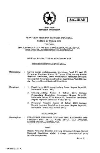 PRESIDEN
REPUBLIK INDONESIA
PERATURAN PRESIDEN REPUBLIK INDONESIA
NOMOR 14 TAHUN 2023
TENTANG
HAK KEUANGAN DAN FASILITAS BAGI KETUA, WAKIL KETUA,
DAN ANGGOTA KOMISI NASIONAL DISABILITAS
DENGAN RAHMAT TUHAN YANG MAHA ESA
PRESIDEN REPUBLIK INDONESIA,
Menimbang
Mengingat
Menetapkan
bahwa untuk melaksanakan ketentuan Pasal 29 ayat (21
Peraturan Presiden Nomor 68 Tahun 2O2O tentang Komisi
Nasional Disabilitas, perlu menetapkan Peraturan Presiden
tentang Hak Keuangan dan Fasilitas bagi Ketua, Wakil Ketua,
dan Anggota Komisi Nasional Disabilitas;
1. Pasal 4 ayat (1) Undang-Undang Dasar Negara Republik
Indonesia Tahun 1945;
2. Undang-Undang Nomor 8 Tahun 2016 tentang
Penyandang Disabilitas (Lembaran Negara Republik
Indonesia Tahun 2OL6 Nomor 69, Tambahan Lcmbaran
Negara Republik Indonesia Nomor 5871);
3. Peraturan Presiden Nomor 68 Tahun 2O2O tentang
Komisi Nasional Disabilitas (Lembaran Negara Republik
Indonesia Tahun 2O2O Nomor l4al;
MEMUTUSI(AN:
PERATURAN PRESIDEN TENTANG HAK KEUANGAN DAN
FASILITAS BAGI KETUA, WAKIL KETUA, DAN ANGGOTA
KOMIST NASIONAL DISABILITAS.
Pasal 1
Dalam Peraturan Presiden ini yang dimaksud dengan Komisi
Nasional Disabilitas adalah lembaga nonstruktural yang
bersifat independen.
Pasal2...
SK No 155281A
 
