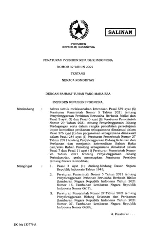 Menimbang
Mengingat
PRESIDEN
REPUBLIK INDONESIA
PERATURAN PRESIDEN REPUBLIK INDONESIA
NOMOR 32 TAHUN 2022
TENTANG
NERACA KOMODITAS
DENGAN RAHMAT TUHAN YANG MAHA ESA
PRESIDEN REPUBLIK INDONESIA,
bahwa untuk melahsanakan ketentuan Pasal 559 ayat (5)
Peraturan Pemerintah Nomor 5 Tahun 2O21 tentang
Penyelenggaraan Perizinan Berusaha Berbasis Risiko dan
Pasal 5 ayat (7) dan Pasal 6 ayat (8) Peraturan Pemerintah
Nomor 29 Tahun 2O21 tentang Penyelenggaraan Bidang
Perdagangan serta dalam rangka penerbitan persetujuan
impor komoditas perikanan sebagaimana dimaksud dalam
Pasal2'16 ayat (l) dan pergaraman sebagaimana dimaksud
dalam Pasal 284 ayat (l) Peraturan Pemerintah Nomor 27
Tahun 2021 tentang Penyelenggaraan Bidang Kelautan dan
Perikanan dan menjamin ketersediaan Bahan Baku
dan/atau Bahan Penolong sebagaimana dimaksud dalam
Pasal 7 dan Pasal 11 ayat (1) Peraturan Pemerintah Nomor
28 Tahun 2O2l tentang Penyelenggaraan Bidang
Perindustrian, perlu menetapkan Peraturan Presiden
tentang Neraca Komoditas;
1. Pasal 4 ayat (1) Undang-Undang Dasar Negara
Republik Indonesia Tahun 1945;
2. Peraturan Pemerintah Nomor 5 Tahun 2O21 tentang
Penyelenggaraan Perizinan Berusaha Berbasis Risiko
(Lembaran Negara Republik Indonesia Tahun 2021
Nomor 15, Tambahan Lembaran Negara Republik
Indonesia Nomor 6617);
3. Peraturan Pemerintah Nomor 27 Tahun 2021 tentang
Penyelenggaraan Bidang Keiautan dan Perikanan
(Lembaran Negara Republik Indonesia Tahun 2021
Nomor 37, Tambahan Lembaran Negara Republik
Indonesia Nomor 6639);
4. Peraturan . . .
SK No 133779A
 