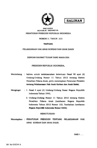 PRESIDEN
REPUBLIK TNDONESIA
PERATURAN PRESIDEN REPUBLIK INDONESIA
NOMOR 75 TAHUN 2O2O
TEI'TTANG
PELAKSANAAN HAK ANAK KORBAN DAN ANAK SAKSI
DENGAN RAHMAT TUHAN YANG MAHA ESA
PRESIDEN REPUBLIK INDONESIA,
Menimbang batrwa untuk melaksanakan ketentuan Pasal 90 ayat (21
Undang-Undang Nomor 11 Tahun 2Ol2 tentang Sistem
Peradilan Pidana Anak, perlu menetapkan Peraturan Presiden
Entang hlaksansen Hak Aaak lfurban dan Anak Salcsi;
Mengingat l. Pasal 4 ayat (1) Undang-Undang Dasar Negara Republik
Indonesia Tahun 1945;
2. Undang-Undang Nomor 11 Tatrun 2Ol2 tentang Sistem
Peradilan Pidana Anak (Lembaran Negara Republik
Indonesia Tahun 2Ol2 Nomor 153, Tambahan kmbaran
Ncgara Regrbtilr Indsresia Nornor 5332);
MEMUTUSKAN
Menetapkan : PERATURAN PRESIDEN ?EI.ITANG PET AKSAI{AAN HAK
ANAK KORBAN DAN ANAK SAKSI.
SK No 038244 A
BABI...
SALINAN
 