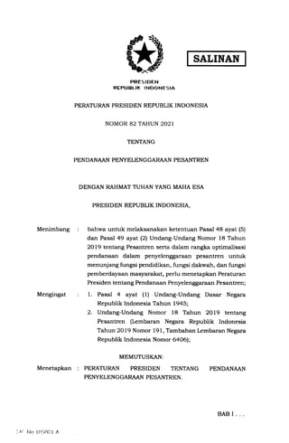 SALINAN
Menimbang
Mengingat
Menetapkan
PRES I DEN
REPUBLIK INDONESIA
PERATURAN PRESIDEN REPUBLIK INDONESIA
NOMOR 82 TAHUN 2021
TENTANG
PENDANAAN PEI{YELENGGARAAN PESANTREN
DENGAN RAHMAT TUHAN YANG MAHA ESA
PRESIDEN REPUBLIK INDONESIA,
bahwa untuk melaksanakan ketentuan Pasal 48 ayat (5)
dan Pasal 49 ayat (2) Undang-Undang Nomor 18 Tahun
2Ol9 tentang Pesantren serta dalam rangka optimalisasi
pendanaan dalam penyelenggaraan pesantren untuk
menunjang fungsi pendidikan, fungsi dakwah, dan fungsi
pemberdayaan masyarakat, perlu menetapkan Peraturan
Preside n tentang Pendanaan Penyelenggaraan Pe santren ;
1. Pasal 4 ayat (1) Undang-Undang Dasar Negara
Republik Indonesia Tahun 1945;
2. Undang-Undang Nomor 18 Tahun 2Ol9 tentang
Pesantren (Lembaran Negara Republik Indonesia
Tahun 2OI9 Nomor 191, Tambahan Lembaran Negara
Republik Indonesia Nomor 6a06);
MEMUTUSKAN:
PERATURAN PRESIDEN TENTANG
PENYELENGGARAAN PESANTREN .
PENDANAAN
:.1{ hlcr lO'r0li I rl
BAB I
 