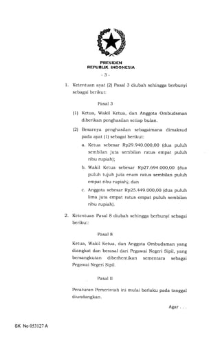 PRESIDEN
REPUBUK INDONESIA
-3-
1. Ketentuan ayat (2) Pasal 3 diubah sehingga berbunyi
sebagai berikut:
Pasal 3
(1) Ketua, Wakil Ketua, dan Anggota Ombudsman
diberikan penghasilan setiap bulan.
(2) Besarnya penghasilan sebagaimana dimaksud
pada ayat (1) sebagai berikut:
a. Ketua sebesar Rp29.940.000,00 (dua puluh
sembilan juta sembilan ratus empat puluh
ribu rupiah);
b. Wakil Ketua sebesar Rp27.69a.000,00 (dua
puluh tujuh juta enam ratus sembilan puluh
empat ribu rupiah); dan
c. Anggota sebesar Rp25.a49.000,O0 (dua puluh
lima juta empat ratus empat puluh sembilan
ribu rupiah).
2. Ketentuan Pasal 8 diubah sehingga berbunyi sebagai
berikut:
Pasal 8
Ketua, Wakil Ketua, dan Anggota Ombudsman yang
diangkat dan berasal dari Pegawai Negeri Sipil, yang
bersangkutan diberhentikan sementara sebagai
Pega-'*,ai Negeri Sipil.
Pasal II
Peraturan Pemerintah ini mulai berlaku pada tanggal
diundangkan.
SK No 053127 A
Agar
 