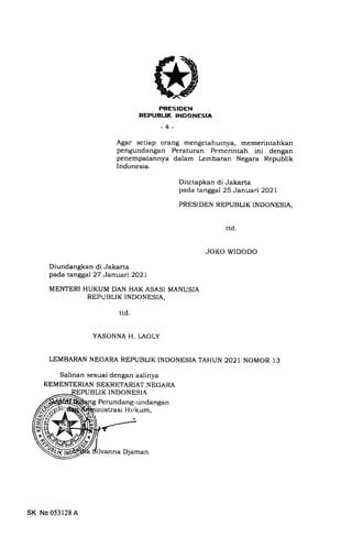 PRESIDEN
REPUEUK INDONESIA
-4-
Agar setiap orang mengetahuinya, memerintahkan
pengundangan Peraturan Pemerintah ini dengan
penempatannya dalam Lembaran Negara Republik
Indonesia.
Ditctapkan di Jakarta
pada tanggal 25 Januari 2O2l
PRESI DEN REPUBLIK INDONESIA,
JOKO WIDODO
Diundangkan di Jakarta
pada tanggal 27 Januari2O2l
MENTERI HUKUM DAN HAK ASASI MANUSIA
REPUBLIK INDONESIA,
ttd
YASONNA H. LAOLY
LEMBARAN NEGARA REPUBLIK INDONESIA TAHUN 2021 NOMOR 13
Salinan sesuai dengan aslinya
KEMENTERIAN SEKRETARIAT NEGARA
LIK INDONESIA
g Perundang-undangan
inistrasi Hr-,kum,
ttd
SK No 053128 A
lvanna Djaman
 