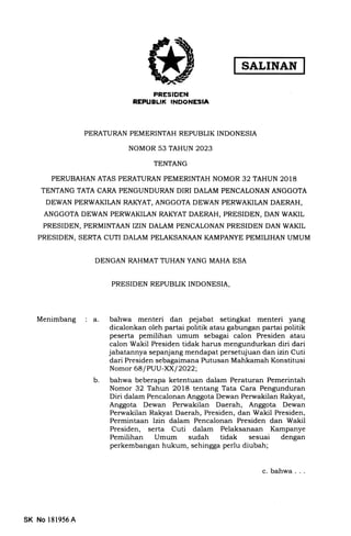 ffi
PRESIDEN
REPUELII( INDONESIA
PERATURAN PEMERINTAH REPUBLIK INDONESIA
NOMOR 53 TAHUN 2023
TENTANG
PERUBAHAN ATAS PERATURAN PEMERINTAH NOMOR 32 TAHUN 2018
TENTANG TATA CARA PENGUNDURAN DIRI DALAM PENCALONAN ANGGOTA
DEWAN PERWAKILAN RAI(YAT, ANGGOTA DEWAN PERWAKILAN DAERAH,
ANGGOTA DEWAN PERWAKILAN RAKYAT DAERAH, PRESIDEN, DAN WAKIL
PRESIDEN, PERMINTAAN IZIN DALAM PENCALONAN PRESIDEN DAN WAKIL
PRESIDEN, SERTA CUTI DALAM PELAKSANAAN KAMPANYE PEMILIHAN UMUM
DENGAN RAHMAT TUHAN YANG MAHA ESA
PRESIDEN REPUBLIK INDONESIA,
Menimbang a. bahwa menteri dan pejabat setingkat menteri yang
dicalonkan oleh partai politik atau gabungan partai politik
peserta pemilihan umum sebagai calon Presiden atau
calon Wakil Presiden tidak harus mengundurkan diri dari
jabatannya sepanjang mendapat persetujuan dan izin Cuti
dari Presiden sebagaimana Putusan Mahkamah Konstitusi
Nomor 68/PUU-XXI2022;
b. bahwa beberapa ketentuan dalam Peraturan Pemerintah
Nomor 32 Tahun 2018 tentang Tata Cara Pengunduran
Diri dalam Pencalonan Anggota Dewan Perwakilan Ralryat,
Anggota Dewan Perwakilan Daerah, Anggota Dewan
Perwakilan Rakyat Daerah, Presiden, dan Wakil Presiden,
Permintaan lzin dalam Pencalonan Presiden dan Wakil
Presiden, serta Cuti dalam Pelaksanaan Kampanye
Pemilihan Umum sudah tidak sesuai dengan
perkembangan hukum, sehingga perlu diubah;
SK No 181956A
c. bahwa
 