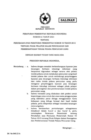 SALINAN
PRESIDEN
REPUBLIK INDONESIA
PERATURAN PEMERINTAH REPUBLIK INDONESIA
NOMOR 61 TAHUN 2O2T
TENTANG
PERUBAHAN ATAS PERATURAN PEMERINTAH NOMOR 43 TAHUN 2015
TENTANG PIHAK PELAPOR DALAM PENCEGAHAN DAN
PEMBERANTASAN TINDAK PIDANA PENCUCIAN UANG
DENGAN RAHMAT TUHAN YANG MAHA ESA
PRESIDEN REPUBLIK INDONESIA,
Menimbang a.
c
b
bahwa dengan semakin berkembangnya layanan jasa
keuangan berbasis teknologi informasi yang
berpotensi digunakan sebagai sarana oleh pelaku
tindak pidana untuk melakukan pencucian uang hasil
tindak pidana dan untuk melindungi penyelenggara
layanan jasa keuangan berbasis teknologi informasi
dari risiko tindak pidana pencucian uang, perlu
mengatur penyelenggara layanan jasa keuangan
berbasis teknologi informasi sebagai pihak pelapor
dalam pencegahan dan pemberantasan tindak pidana
pencucian uang;
bahwa transaksi yang dilakukan oleh profesi untuk
kepentingan atau untuk dan atas nama penggunajasa
yang diketahui patut diduga menggunakan harta
kekayaan yang diduga berasal dari hasil tindak
pidana, perlu dilaporkan sebagai transaksi keuangan
mencurigakan;
bahwa berdasarkan pertimbangan sebagaimana
dimaksud dalam huruf a dan huruf b, perlu
menetapkan Peraturan Pemerintah tentang
Perubahan atas Peraturan Pemerintah Nomor 43
Tahun 2015 tentang Pihak Pelapor dalam Pencegahan
dan Pemberantasan Tindak Pidana Pencucian Uang;
SK No 048125 A
Mengingat
 
