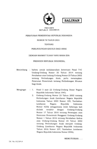 SALINAN
PRES IDEN
REPUBLIK INDONESIA
PERATURAN PEMERINTAH REPUBLIK INDONESIA
NOMOR 78 TAHUN 2O2I
TENTANG
PERLINDUNGAN KHUSUS BAGI ANAK
DENGAN RAHMAT TUHAN YANG MAHA ESA
PRESIDEN REPUBLIK INDONESIA,
bahwa untuk melaksanakan ketentuan Pasal 7lC
Undang-Undang Nomor 35 Tahun 2Ol4 tentang
Perubahan atas Undang-Undang Nomor 23 Tahun 2OO2
tentang Perlindungan Anak, perlu menetapkan
Peraturan Pemerintah tentang Perlindungan Khusus
bagi Anak;
Menimbang
Mengingat 1.
2.
Pasal 5 ayat (2) Undang-Undang Dasar Negara
Republik Indonesia Tahun 1945;
Undang-Undang Nomor 23 Tahun 2OO2 tentang
Perlindungan Anak (Lembaran Negara Republik
Indonesia Tahun 2OO2 Nomor 109, Tambahan
Lembaran Negara Republik Indonesia
Nomor 4235) sebagaimana telah beberapa kali
diubah terakhir dengan Undang-Undang
Nomor 17 Tahun 2016 tentang Penetapan atas
Peraturan Pemerintah Pengganti Undang-Undang
Nomor 1 Tahun 2016 tentang Perubahan Kedua
atas Undang-Undang Nomor 23 Tahun 2OO2
tentang Perlindungan Anak menjadi Undang-
Undang (Lembaran Negara Republik Indonesia
Tahun 2016 Nomor 237, Tambahan Lembaran
Negara Republik Indonesia Nomor 59a6);
Sl( trlo l0l.l0o A
MEMUTUSI(AN:
 