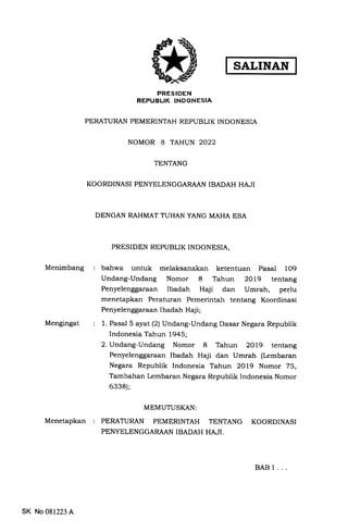 Menimbang
Mengingat
Menetapkan
PRESIDEN
REPUBLIK INDONESIA
PERATURAN PEMERINTAH REPUBLIK INDONESIA
NOMOR 8 TAHUN 2022
TENTANG
KOORDINASI PENYELENGGARAAN IBADAH HAJI
DENGAN RAHMAT TUHAN YANG MAHA ESA
PRESIDEN REPUBLIK INDONESIA,
bahwa untuk melaksanakan ketentuan Pasal lO9
Undang-Undang Nomor 8 Tahun 2OL9 tentang
Penyelenggaraan Ibadah Haji dan Umrah, perJu
menetapkan Peraturan Pemerintah tentang Koordinasi
Penyelenggaraan Ibadah Haji;
1. Pasal 5 ayat (2) Undang-Undang Dasar Negara Republik
Indonesia Tahun 1945;
2. Undang-Undang Nomor 8 Tahun 2Ol9 tentang
Penyelenggaraan Ibadah Haji dan Umrah (Lembaran
Negara Republik Indonesia Tahun 2Ol9 Nomor 75,
Tambahan Lembaran Negara Republik Indonesia Nomor
6338);
MEMUTUSI(AN:
PERATURAN PEMERINTAH TENTANG KOORDINASI
PENYELENGGARAAN IBADAH .HAJI.
BABI...
SK No 081223 A
 